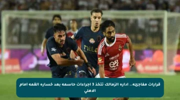 قرارات مفاجئة.. إدارة الزمالك تتخذ 3 إجراءات حاسمة بعد خسارة القمة أمام الأهلي